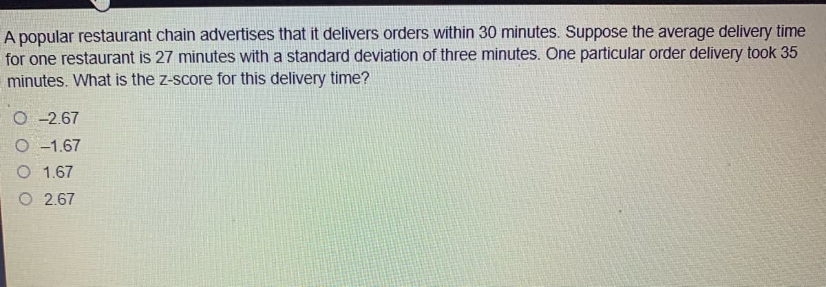 A popular restaurant chain advertises that it delivers orders within 30 minutes. Suppose the average delivery time
for one restaurant is 27 minutes with a standard deviation of three minutes. One particular order delivery took 35
minutes. What is the z-score for this delivery time?
O-2.67
O -1.67
O 1.67
O 2.67

