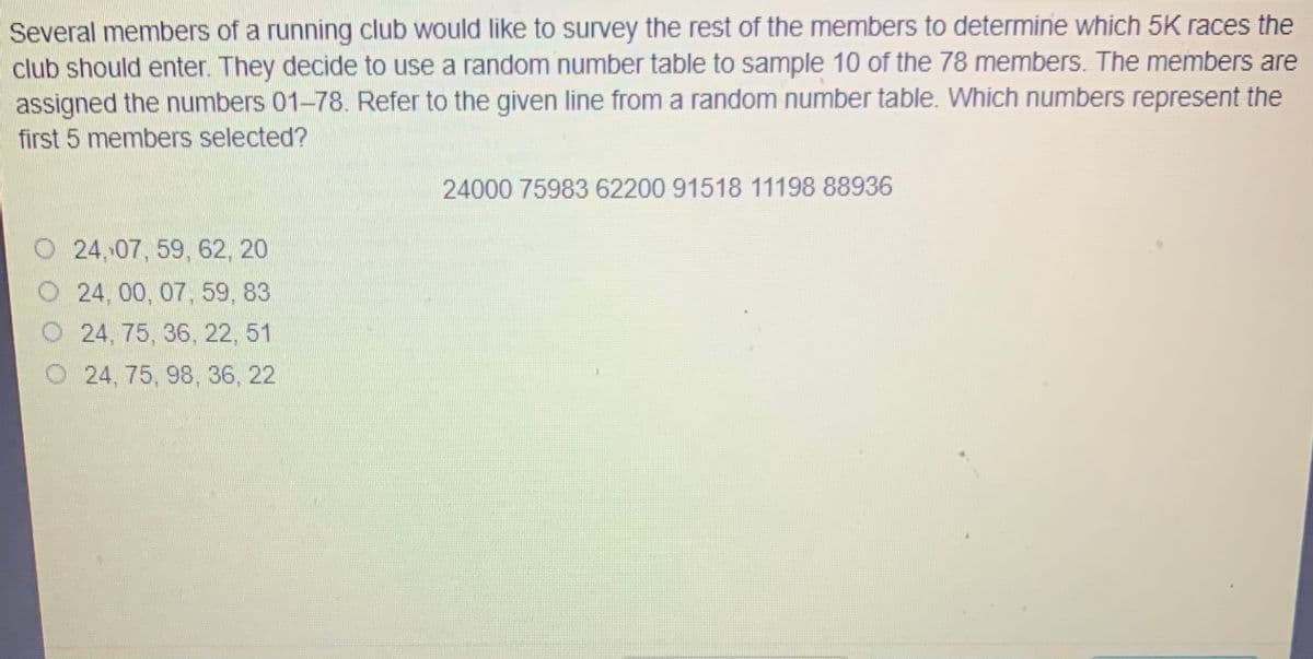 Several members of a running club would like to survey the rest of the members to determine which 5K races the
club should enter. They decide to use a random number table to sample 10 of the 78 members. The members are
assigned the numbers 01-78. Refer to the given line from a random number table. Which numbers represent the
first 5 members selected?
24000 75983 62200 91518 11198 88936
O 24,07, 59, 62, 20
O 24, 00, 07, 59, 83
O 24, 75, 36, 22, 51
O 24, 75, 98, 36, 22

