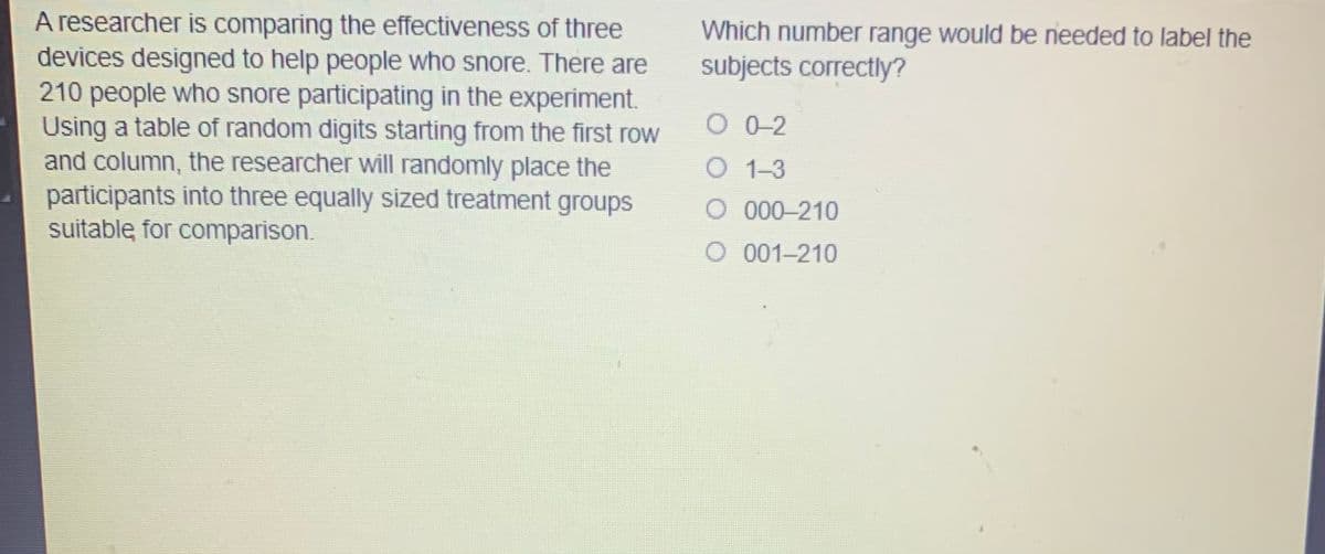 A researcher is comparing the effectiveness of three
devices designed to help people who snore. There are
210 people who snore participating in the experiment.
Using a table of random digits starting from the first row
and column, the researcher will randomly place the
participants into three equally sized treatment groups
suitable for comparison.
Which number range would be needed to label the
subjects correctly?
O 0-2
O 1-3
O 000-210
O 001-210
