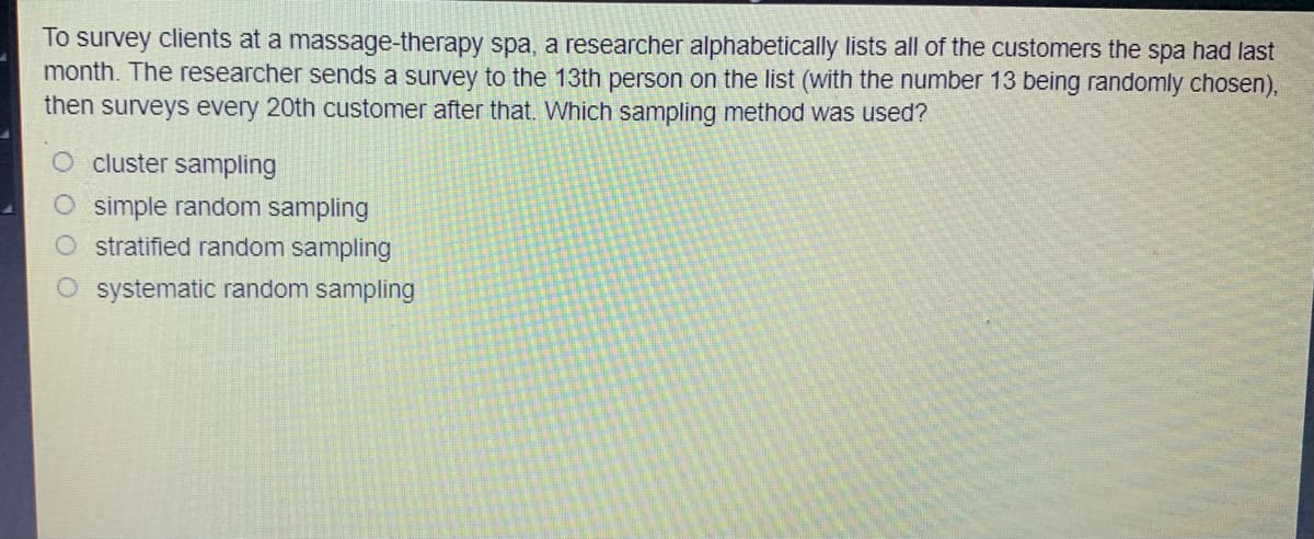 To survey clients at a massage-therapy spa, a researcher alphabetically lists all of the customers the spa had last
month. The researcher sends a survey to the 13th person on the list (with the number 13 being randomly chosen),
then surveys every 20th customer after that. Which sampling method was used?
cluster sampling
O simple random sampling
stratified random sampling
O systematic random sampling
