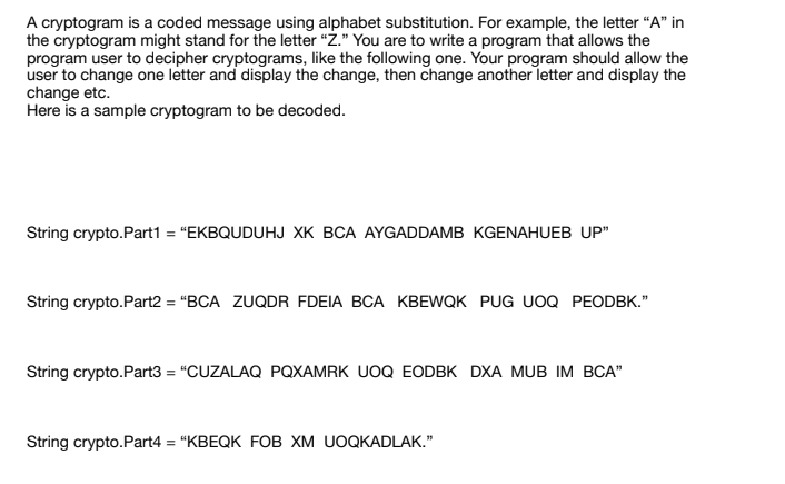 A cryptogram is a coded message using alphabet substitution. For example, the letter "A" in
the cryptogram might stand for the letter “Ż." You are to write a program that allows the
program user to decipher cryptograms, like the following one. Your program should allow the
user to change one letter and display the change, then change another letter and display the
change etc.
Here is a sample cryptogram to be decoded.
String crypto.Part1 = "EKBQUDUHJ XK BCA AYGADDAMB KGENAHUEB UP"
String crypto.Part2 = "BCA ZUQDR FDEIA BCA KBEWQK PUG UOQ PEODBK."
String crypto.Part3 = "CUZALAQ PQXAMRK UOQ EODBK DXA MUB IM BCA"
String crypto.Part4 = "KBEQK FOB XM UOQKADLAK."
