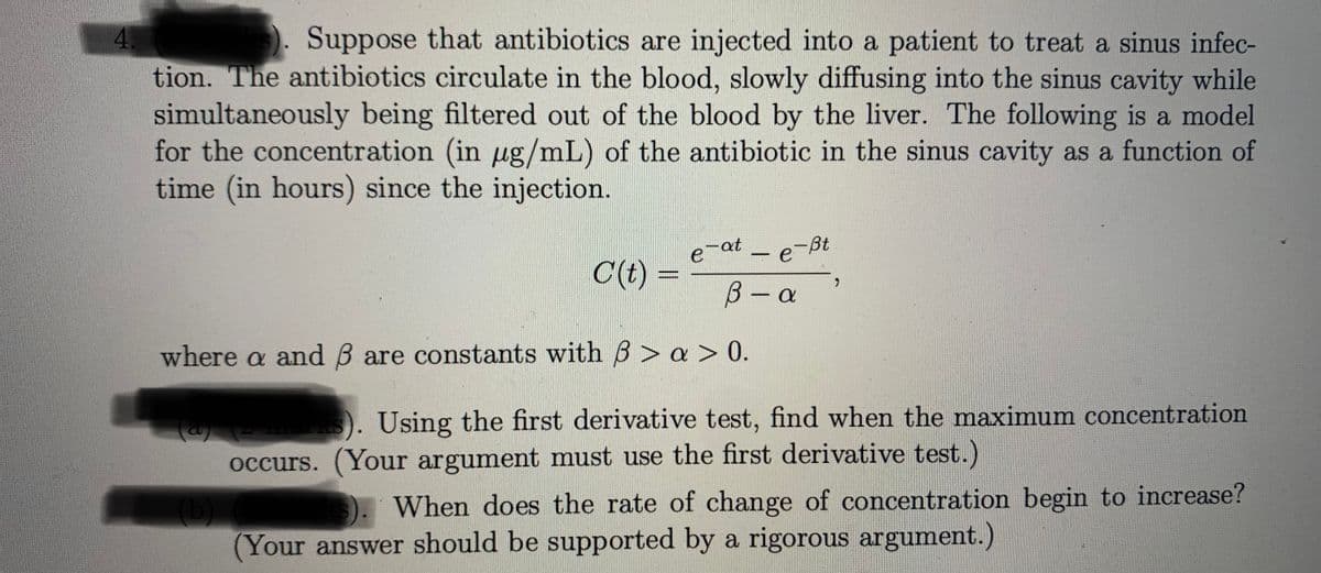 4.
). Suppose that antibiotics are injected into a patient to treat a sinus infec-
tion. The antibiotics circulate in the blood, slowly diffusing into the sinus cavity while
simultaneously being filtered out of the blood by the liver. The following is a model
for the concentration (in ug/mL) of the antibiotic in the sinus cavity as a function of
time (in hours) since the injection.
-at
e
e-Bt
C(t) =
B-a
where a andB are constants with B > a > 0.
). Using the first derivative test, find when the maximum concentration
occurs. (Your argument must use the first derivative test.)
When does the rate of change of concentration begin to increase?
(Your answer should be supported by a rigorous argument.)
