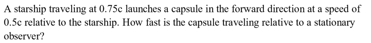 A starship traveling at 0.75c launches a capsule in the forward direction at a speed of
0.5c relative to the starship. How fast is the capsule traveling relative to a stationary
observer?
