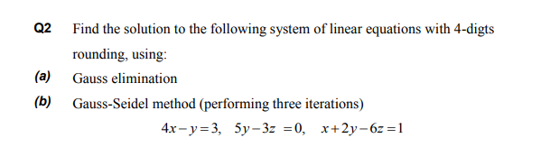 Find the solution to the following system of linear equations with 4-digts
rounding, using:
Gauss elimination
Gauss-Seidel method (performing three iterations)
