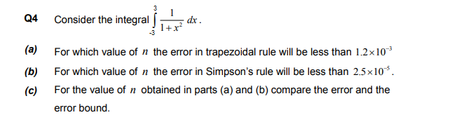 Consider the integral
dx .
For which value of n the error in trapezoidal rule will be less than 1.2x10
For which value of n the error in Simpson's rule will be less than 2.5x10*.
For the value of n obtained in parts (a) and (b) compare the error and the
error bound.
