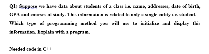 Q1) Suppose we have data about students of a class i.e. name, addresses, date of birth,
GPA and courses of study. This information is related to only a single entity i.e. student.
Which type of programming method you will use to initialize and display this
information. Explain with a program.
Needed code in C++
