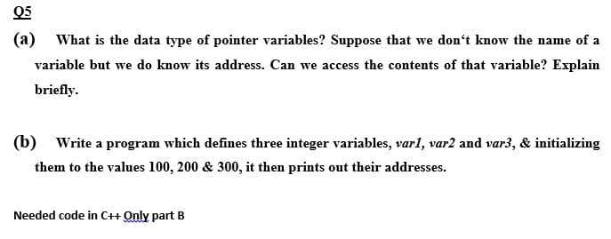 Q5
(a) What is the data type of pointer variables? Suppose that we don't know the name of a
variable but we do know its address. Can we access the contents of that variable? Explain
briefly.
(b) Write a program which defines three integer variables, varl, var2 and var3, & initializing
them to the values 100, 200 & 300, it then prints out their addresses.
Needed code in C++ Only part B
