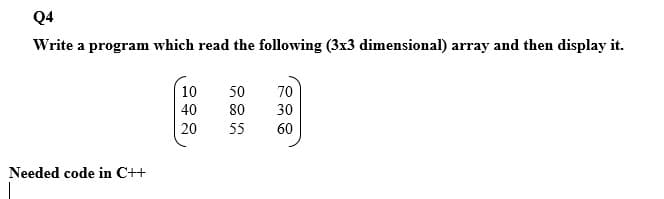 Q4
Write a program which read the following (3x3 dimensional) array and then display it.
10
50
70
40
80
30
20
55
60
Needed code in C++
