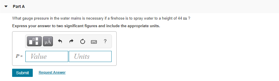 Part A
What gauge pressure in the water mains is necessary if a firehose is to spray water to a height of 44 m ?
Express your answer to two significant figures and include the appropriate units.
HẢ
?
P = Value
Units
Submit
Request Answer
