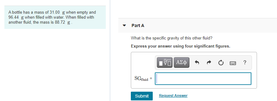 A bottle has a mass of 31.00 g when empty and
96.44 g when filled with water. When filled with
another fluid, the mass is 88.72 g.
Part A
What is the specific gravity of this other fluid?
Express your answer using four significant figures.
?
SGfluid
Submit
Request Answer
