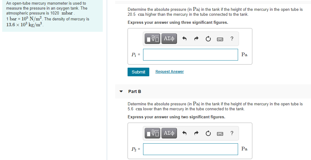 An open-tube mercury manometer is used to
measure the pressure in an oxygen tank. The
atmospheric pressure is 1020 mbar
1 bar = 105 N/m². The density of mercury is
13.6 x 10³ kg/m³.
Determine the absolute pressure (in Pa) in the tank if the height of the mercury in the open tube is
20.5 cm higher than the mercury in the tube connected to the tank.
Express your answer using three significant figures.
ν ΑΣφ
P =
Pa
Submit
Request Answer
Part B
Determine the absolute pressure (in Pa) in the tank if the height of the mercury in the open tube is
5.6 cm lower than the mercury in the tube connected to the tank.
Express your answer using two significant figures.
Hνα ΑΣφ
P =
Pa
