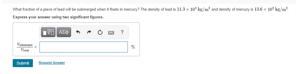 What fraction of a piece of lead will be submerged when it floats in mercury? The density of lead is 11.3 x 103 kg/m3 and density of mercury is 13.6 x 103 kg/m³.
Express your answer using two significant figures.
Ην ΑΣφ
Vaubmerged
%
Vtotal
Submit
Request Answer

