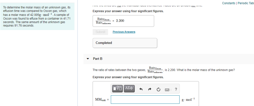 Constants | Periodic Tabl
To determine the molar mass of an unknown gas, its
effusion time was compared to Oscon gas, which
has a molar mass of 42.005g - mol-1. A sample of
Express your answer using four significant figures.
Oscon was found to effuse from a container in 41.71
RateOscon
Rateunknown
= 2.200
seconds. The same amount of the unknown gas
requires 91,76 seconds.
Submit
Previous Answers
Completed
Part B
RateOscon
The ratio of rates between the two gases, Rate.known
is 2.200. What is the molar mass of the unknown gas?
Express your answer using four significant figures.
?
MMunk
g. mol 1
