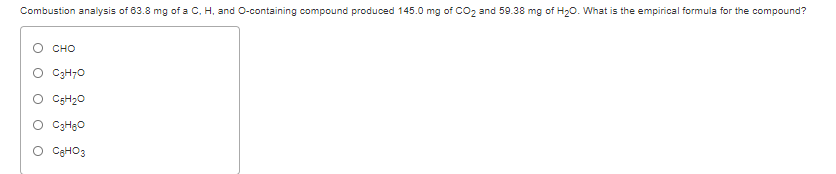 Combustion analysis of 63.8 mg of a C. H, and O-containing compound produced 145.0 mg of CO2 and 59.38 mg of H20. What is the empirical formula for the compound?
сно
C3H70
O CSH20
O C3HBO
O CaHO3
