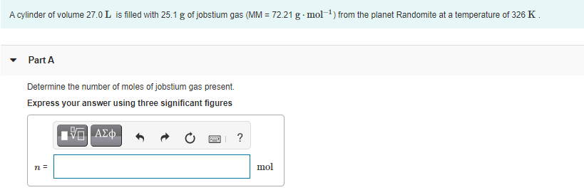 A cylinder of volume 27.0 L is filled with 25.1 g of jobstium gas (MM = 72.21 g · mol-1) from the planet Randomite at a temperature of 326 K.
Part A
Determine the number of moles of jobstium gas present.
Express your answer using three significant figures
ΑΣφ.
?
mol
