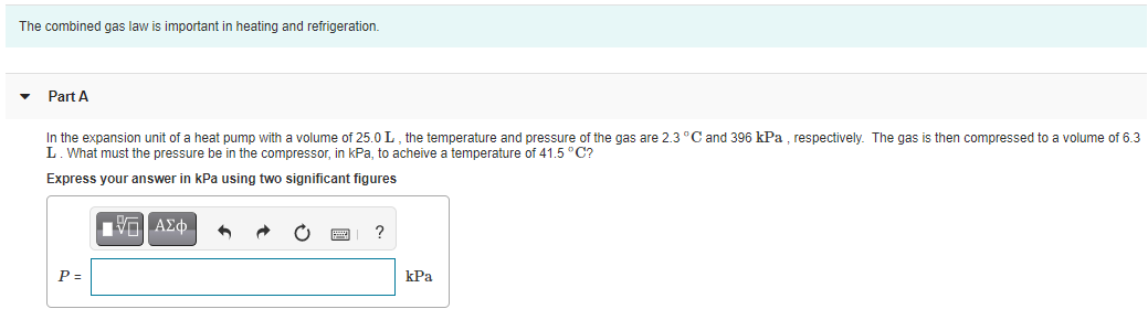 The combined gas law is important in heating and refrigeration.
Part A
In the expansion unit of a heat pump with a volume of 25.0 L, the temperature and pressure of the gas are 2.3 °Cand 396 kPa , respectively. The gas is then compressed to a volume of 6.3
L. What must the pressure be in the compressor, in kPa, to acheive a temperature of 41.5 °C?
Express your answer in kPa using two significant figures
P =
kPa
