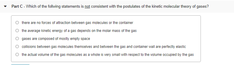 Part C - Which of the follwing statements is not consistent with the postulates of the kinetic molecular theory of gases?
there are no forces of attraction between gas molecules or the container
the average kinetic energy of a gas depends on the molar mass of the gas
gases are composed of mostly empty space
collisions between gas molecules themselves and between the gas and container wall are perfectly elastic
the actual volume of the gas molecules as a whole is very small with respect to the volume occupied by the gas
