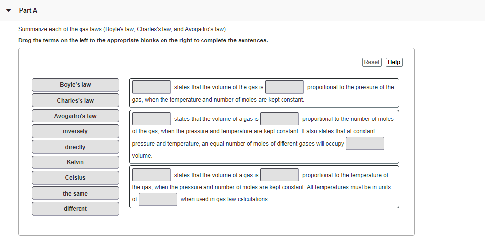 Part A
Summarize each of the gas laws (Boyle's law, Charles's law, and Avogadro's law).
Drag the terms on the left to the appropriate blanks on the right to complete the sentences.
Reset
Help
Boyle's law
states that the volume of the gas is
proportional to the pressure of the
Charles's law
gas, when the temperature and number of moles are kept constant.
Avogadro's law
states that the volume of a gas is
proportional to the number of moles
inversely
of the gas, when the pressure and temperature are kept constant. It also states that at constant
pressure and temperature, an equal number of moles of different gases will occupy
directly
volume.
Kelvin
states that the volume of a gas is
proportional to the temperature of
Celsius
the gas, when the pressure and number of moles are kept constant. All temperatures must be in units
the same
when used in gas law calculations.
different
