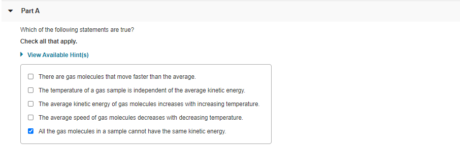 Part A
Which of the following statements are true?
Check all that apply.
• View Available Hint(s)
There are gas molecules that move faster than the average.
The temperature of a gas sample is independent of the average kinetic energy.
The average kinetic energy of gas molecules increases with increasing temperature.
The average speed of gas molecules decreases with decreasing temperature.
V All the gas molecules in a sample cannot have the same kinetic energy.
