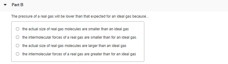 Part B
The pressure of a real gas will be lower than that expected for an ideal gas because.
the actual size of real gas molecules are smaller than an ideal gas
the intermolecular forces of a real gas are smaller than for an ideal gas.
the actual size of real gas molecules are larger than an ideal gas
the intermolecular forces of a real gas are greater than for an ideal gas
