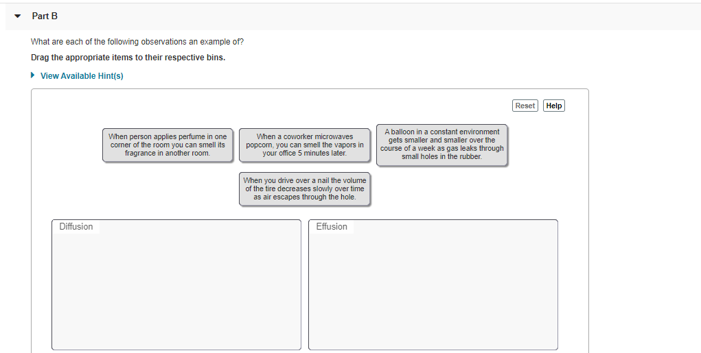 Part B
What are each of the following observations an example of?
Drag the appropriate items to their respective bins.
• View Available Hint(s)
Reset Help
When person applies perfume in one
corner of the room you can smell its
fragrance in another room.
When a coworker microwaves
popcorn, you can smell the vapors in
your office 5 minutes later.
A balloon in a constant environment
gets smaller and smaller over the
course of a week as gas leaks through
small holes in the rubber.
When you drive over a nail the volume
of the tire decreases slowly over time
as air escapes through the hole.
Diffusion
Effusion

