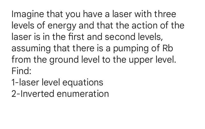 Imagine that you have a laser with three
levels of energy and that the action of the
laser is in the first and second levels,
assuming that there is a pumping of Rb
from the ground level to the upper level.
Find:
1-laser level equations
2-Inverted enumeration
