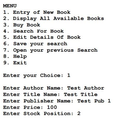 MENU
1. Entry of New Book
2. Display All Available Books
3. Buy Book
4. Search For Book
5. Edit Details Of Book
6. Save your search
7. Open your previous Search
8. Help
9. Exit
Enter your Choice: 1
Enter Author Name: Test Author
Enter Title Name: Test Title
Enter Publisher Name: Test Pub 1
Enter Price: 100
Enter Stock Position: 2