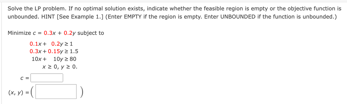 Solve the LP problem. If no optimal solution exists, indicate whether the feasible region is empty or the objective function is
unbounded. HINT [See Example 1.] (Enter EMPTY if the region is empty. Enter UNBOUNDED if the function is unbounded.)
Minimize c = 0.3x + 0.2y subject to
0.1x+ 0.2y> 1
0.3х + 0.15y2 1.5
10x + 10y > 80
х20, у2 0.
с 3
(х, у) -
