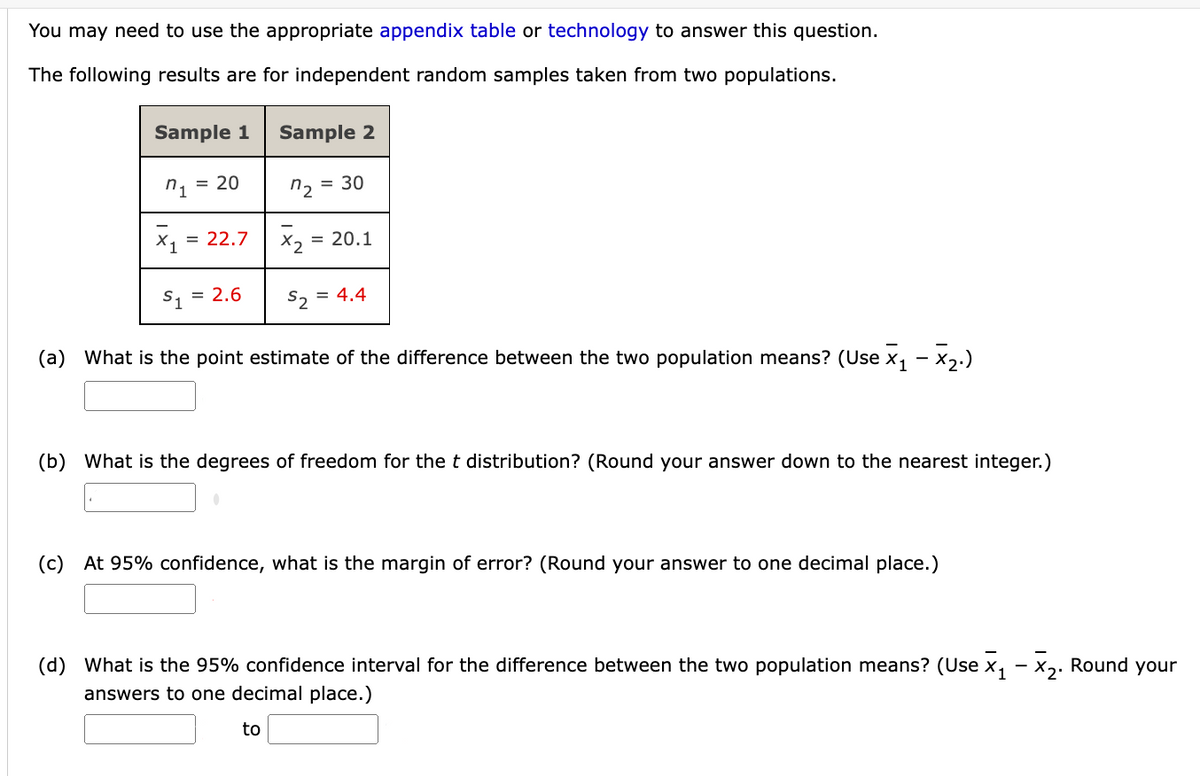 You may need to use the appropriate appendix table or technology to answer this question.
The following results are for independent random samples taken from two populations.
Sample 1
Sample 2
n₁
= 20
n2=
= 30
= 22.7
= 20.1
= 2.6
S₂ = 4.4
(a) What is the point estimate of the difference between the two population means? (Use x₁ - x₂.)
(b) What is the degrees of freedom for the t distribution? (Round your answer down to the nearest integer.)
(c) At 95% confidence, what is the margin of error? (Round your answer to one decimal place.)
(d) What is the 95% confidence interval for the difference between the two population means? (Use x₁ - x₂. Round your
answers to one decimal place.)
to