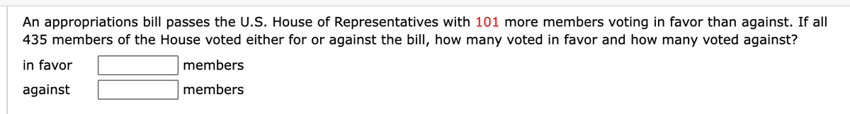 An appropriations bill passes the U.S. House of Representatives with 101 more members voting in favor than against. If all
435 members of the House voted either for or against the bill, how many voted in favor and how many voted against?
in favor
members
against
members
