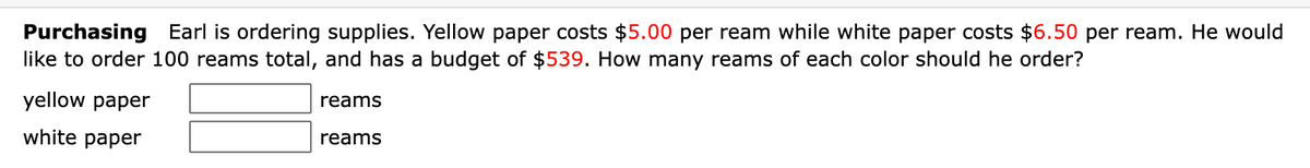 Purchasing Earl is ordering supplies. Yellow paper costs $5.00 per ream while white paper costs $6.50 per ream. He would
like to order 100 reams total, and has a budget of $539. How many reams of each color should he order?
yellow paper
reams
white paper
reams
