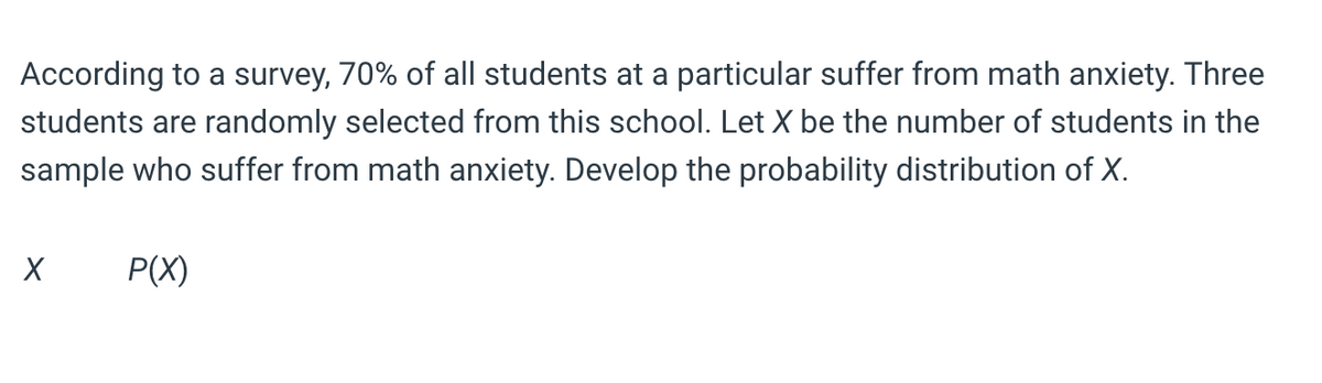 According to a survey, 70% of all students at a particular suffer from math anxiety. Three
students are randomly selected from this school. Let X be the number of students in the
sample who suffer from math anxiety. Develop the probability distribution of X.
P(X)
