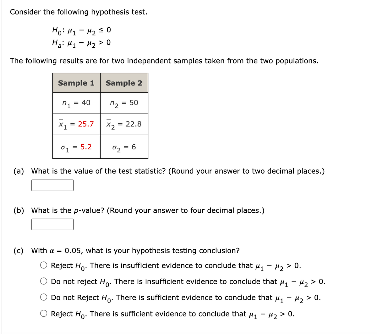 Consider the following hypothesis test.
Но: M1 - M230
На: M1 - M2>0
The following results are for two independent samples taken from the two populations.
Sample 1 Sample 2
n₁ = 40
n2
= 50
X₁ 25.7
=
=
01 5.2
%₂ = 6
(a) What is the value of the test statistic? (Round your answer to two decimal places.)
(b) What is the p-value? (Round your answer to four decimal places.)
(c) With a = 0.05, what is your hypothesis testing conclusion?
x2
22.8
-
Reject Ho. There is insufficient evidence to conclude that µ₁ − µ₂ > 0.
Do not reject Ho. There is insufficient evidence to conclude that µ₁ − µ² > 0.
Do not Reject Ho. There is sufficient evidence to conclude that µ₁ − µ² > 0.
Reject Ho. There is sufficient evidence to conclude that µ₁ − µ₂ > 0.