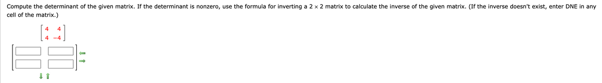 Compute the determinant of the given matrix. If the determinant is nonzero, use the formula for inverting a 2 x 2 matrix to calculate the inverse of the given matrix. (If the inverse doesn't exist, enter DNE in any
cell of the matrix.)
4
4
4 -4
