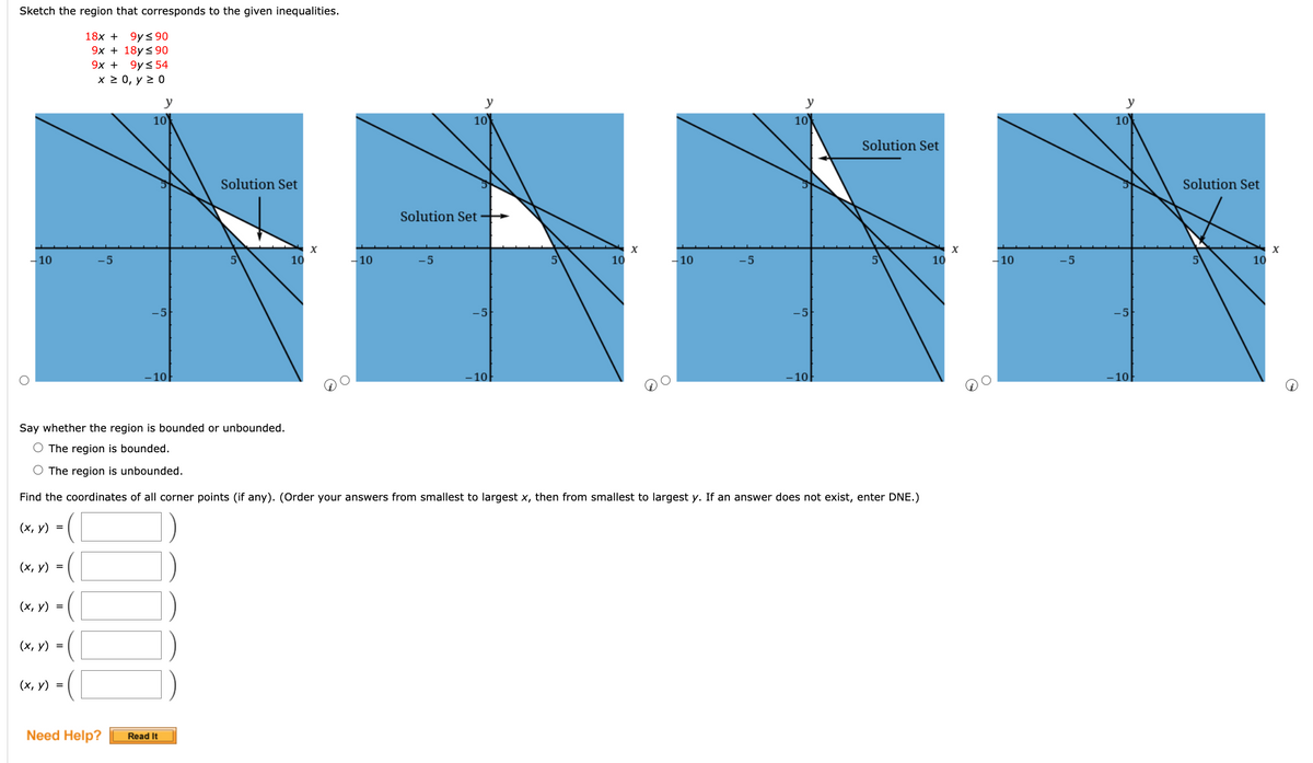 Sketch the region that corresponds to the given inequalities.
18x + 9ys90
9х + 18y<90
9х +
9ys 54
х20, у2 0
y
y
y
y
10
10
10
10
Solution Set
Solution Set
Solution Set
Solution Set
-10
-5
10
-10
-5
10
-10
-5
10
-10
10
-5
-5
10
10
10
10
Say whether the region is bounded or unbounded.
The region is bounded.
The region is unbounded.
Find the coordinates of all corner points (if any). (Order your answers from smallest to largest x, then from smallest to largest y. If an answer does not exist, enter DNE.)
(х, у) %3
(х, у) %3D
(х, у) %3D
(х, у) %3D
(х, у) %3D
Need Help?
Read It
