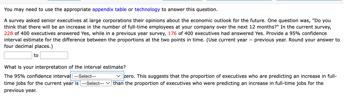 You may need to use the appropriate appendix table or technology to answer this question.
A survey asked senior executives at large corporations their opinions about the economic outlook for the future. One question was, "Do you
think that there will be an increase in the number of full-time employees at your company over the next 12 months?" In the current survey,
228 of 400 executives answered Yes, while in a previous year survey, 176 of 400 executives had answered Yes. Provide a 95% confidence
interval estimate for the difference between the proportions at the two points in time. (Use current year previous year. Round your answer to
four decimal places.)
to
What is your interpretation of the interval estimate?
The 95% confidence interval ---Select---
✓zero. This suggests that the proportion of executives who are predicting an increase in full-
time jobs for the current year is ---Select--- ✓ than the proportion of executives who were predicting an increase in full-time jobs for the
previous year.