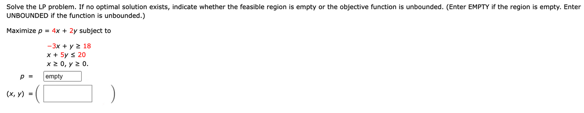 Solve the LP problem. If no optimal solution exists, indicate whether the feasible region is empty or the objective function is unbounded. (Enter EMPTY if the region is empty. Enter
UNBOUNDED if the function is unbounded.)
Maximize p = 4x + 2y subject to
- 3x + y > 18
x + 5y < 20
X2 0, у 2 0.
p =
empty
(х, у)
