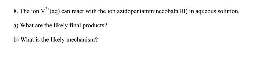 8. The ion V"(aq) can react with the ion azidopentamminecobalt(III) in aqueous solution.
a) What are the likely final products?
b) What is the likely mechanism?

