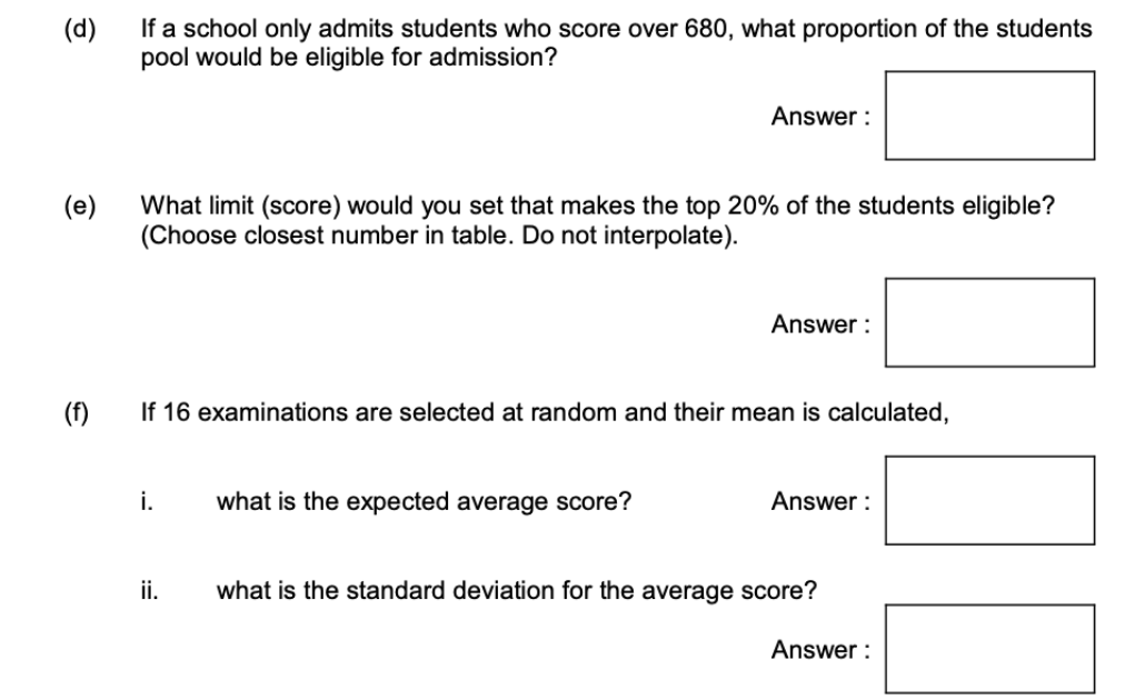(d)
If a school only admits students who score over 680, what proportion of the students
pool would be eligible for admission?
(e)
(f)
What limit (score) would you set that makes the top 20% of the students eligible?
(Choose closest number in table. Do not interpolate).
i.
Answer:
If 16 examinations are selected at random and their mean is calculated,
ii.
what is the expected average score?
Answer:
Answer:
what is the standard deviation for the average score?
Answer:
