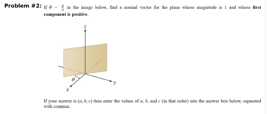 Problem #2: If 0
in the image below, find a normal vector for the plane whose magnitude is 1 and whose first
component is positive.
If your answer is (a, b, c) then enter the values of a, b, and c (in that order) into the answer box below, separated
with commas.