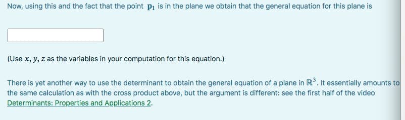 Now, using this and the fact that the point p₁ is in the plane we obtain that the general equation for this plane is
(Use x, y, z as the variables in your computation for this equation.)
There is yet another way to use the determinant to obtain the general equation of a plane in R³. It essentially amounts to
the same calculation as with the cross product above, but the argument is different: see the first half of the video
Determinants: Properties and Applications 2.