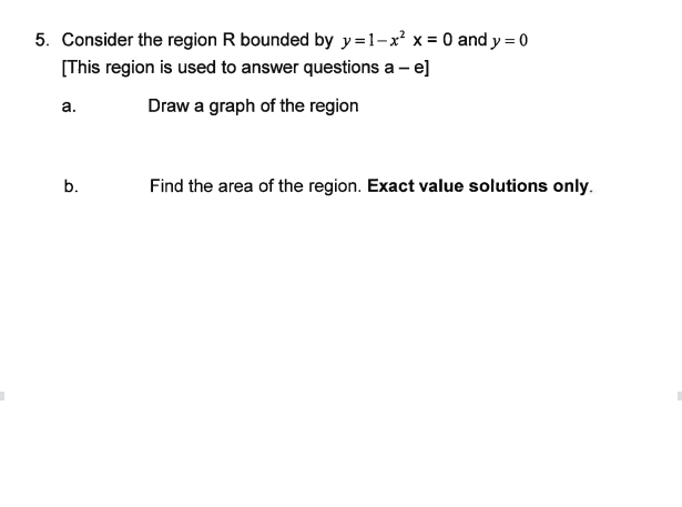 5. Consider the region R bounded by y=1-x² x = 0 and y = 0
[This region is used to answer questions a - e]
Draw a graph of the region
a.
b.
Find the area of the region. Exact value solutions only.