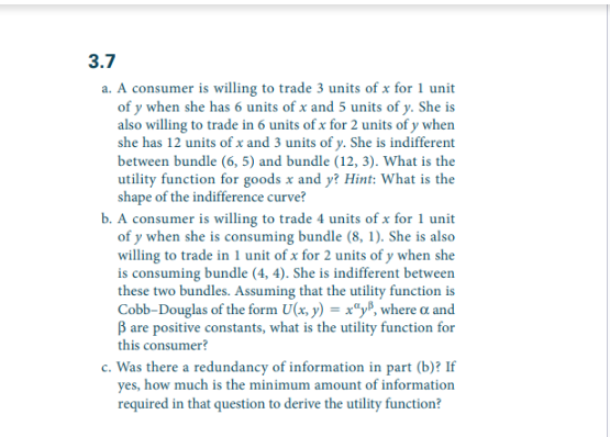 3.7
a. A consumer is willing to trade 3 units of x for 1 unit
of y when she has 6 units of x and 5 units of y. She is
also willing to trade in 6 units of x for 2 units of y when
she has 12 units of x and 3 units of y. She is indifferent
between bundle (6, 5) and bundle (12, 3). What is the
utility function for goods x and y? Hint: What is the
shape of the indifference curve?
b. A consumer is willing to trade 4 units of x for 1 unit
of y when she is consuming bundle (8, 1). She is also
willing to trade in 1 unit of x for 2 units of y when she
is consuming bundle (4, 4). She is indifferent between
these two bundles. Assuming that the utility function is
Cobb-Douglas of the form U(x, y) = xy, where a and
B are positive constants, what is the utility function for
this consumer?
c. Was there a redundancy of information in part (b)? If
yes, how much is the minimum amount of information
required in that question to derive the utility function?
