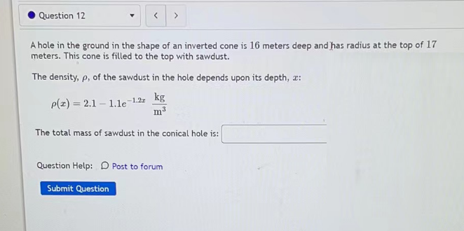 Question 12
>
A hole in the ground in the shape of an inverted cone is 16 meters deep and has radius at the top of 17
meters. This cone is filled to the top with sawdust.
The density, p, of the sawdust in the hole depends upon its depth, 2:
p(z) = 2.1-1.1e-1.2
kg
m³
The total mass of sawdust in the conical hole is:
Question Help: Post to forum
Submit Question
