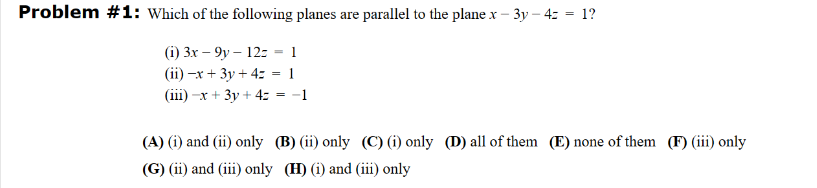 Problem #1: Which of the following planes are parallel to the plane x-3y- 4= = 1?
(i) 3x-9y- 12 - 1
(ii) -x + 3y + 4z = 1
(iii) -x + 3y + 4:
= -1
(A) (i) and (ii) only
(G) (ii) and (iii) only
(B) (ii) only (C) (i) only (D) all of them (E) none of them (F) (iii) only
(H) (i) and (iii) only