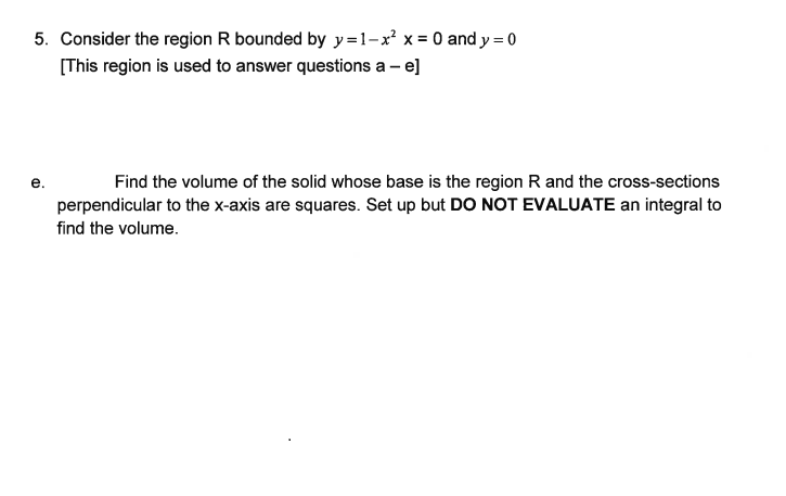 5. Consider the region R bounded by y=1-x² x = 0 and y = 0
[This region is used to answer questions a - e]
e.
Find the volume of the solid whose base is the region R and the cross-sections
perpendicular to the x-axis are squares. Set up but DO NOT EVALUATE an integral to
find the volume.