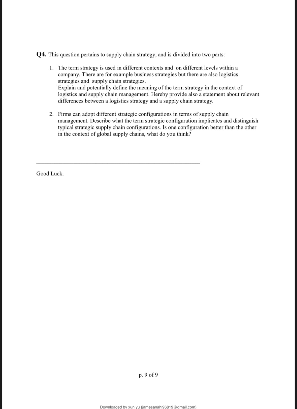 Q4. This question pertains to supply chain strategy, and is divided into two parts:
1. The term strategy is used in different contexts and on different levels within a
company. There are for example business strategies but there are also logistics
strategies and supply chain strategies.
Explain and potentially define the meaning of the term strategy in the context of
logistics and supply chain management. Hereby provide also a statement about relevant
differences between a logistics strategy and a supply chain strategy.
2. Firms can adopt different strategic configurations in terms of supply chain
management. Describe what the term strategic configuration implicates and distinguish
typical strategic supply chain configurations. Is one configuration better than the other
in the context of global supply chains, what do you think?
Good Luck.
p. 9 of 9
Downloaded by xun yu (jamesanahi96819@gmail.com)