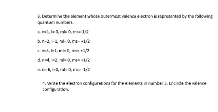 3. Determine the element whose outermost valence electron is represented by the following
quantum numbers.
a. n=1, l= 0, ml= 0, ms=-1/2
b. n=2, 1=1, ml= 0, ms= +1/2
c. n=3, I=1, ml= 0, ms= +1/2
d. n=4, l=2, ml= 0, ms= +1/2
e. n= 6, l=0, ml= 0, ms= -1/2
4. Write the electron configurations for the elernents in nurnber 3. Encircle the valence
configuratlon.
