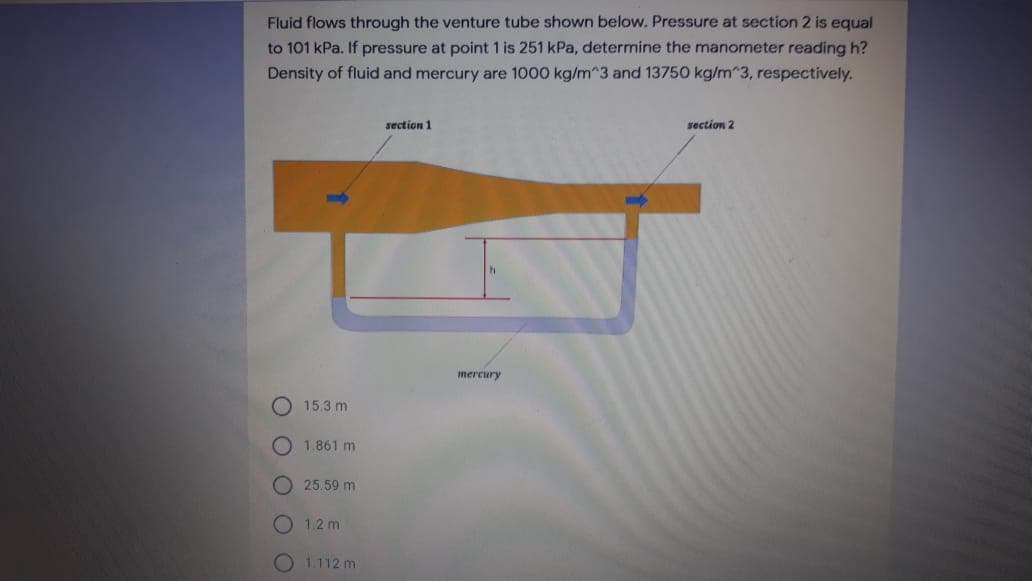 Fluid flows through the venture tube shown below. Pressure at section 2 is equal
to 101 kPa. If pressure at point 1 is 251 kPa, determine the manometer reading h?
Density of fluid and mercury are 1000 kg/m^3 and 13750 kg/m 3, respectively.
section 1
section 2
mercury
15.3 m
1.861 m
O 25.59 m
1.2 m
O L112 m
O O
