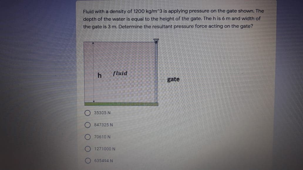 Fluid with a density of 1200 kg/m^3 is applying pressure on the gate shown. The
depth of the water is equal to the height of the gate. The h is 6 m and width of
the gate is 3 m. Determine the resultant pressure force acting on the gate?
fluid
gate
35305 N
847325 N
70610 N
1271000 N
635494 N
